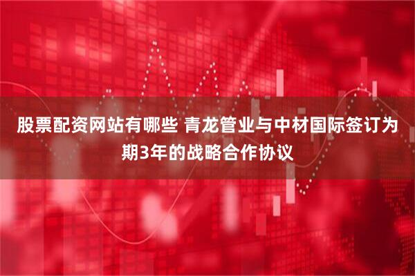 股票配资网站有哪些 青龙管业与中材国际签订为期3年的战略合作协议