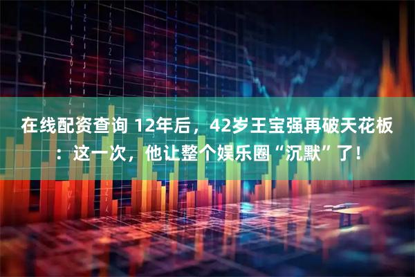 在线配资查询 12年后，42岁王宝强再破天花板：这一次，他让整个娱乐圈“沉默”了！