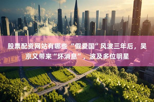 股票配资网站有哪些 “假爱国”风波三年后，吴京又带来“坏消息”，波及多位明星