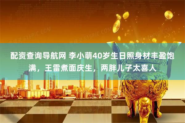 配资查询导航网 李小萌40岁生日照身材丰盈饱满，王雷煮面庆生，两胖儿子太喜人