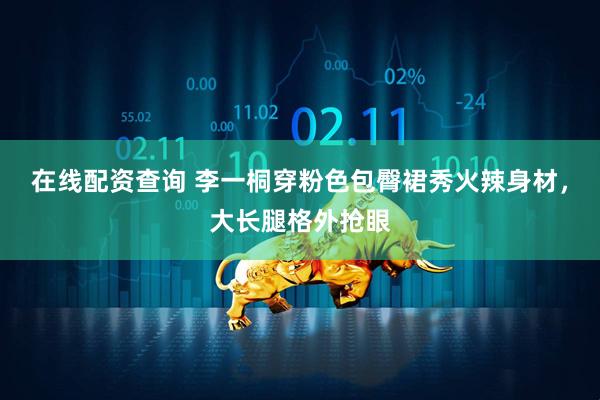 在线配资查询 李一桐穿粉色包臀裙秀火辣身材，大长腿格外抢眼
