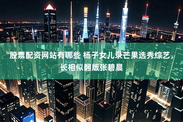 股票配资网站有哪些 杨子女儿录芒果选秀综艺，长相似翻版张碧晨