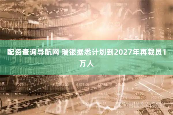 配资查询导航网 瑞银据悉计划到2027年再裁员1万人