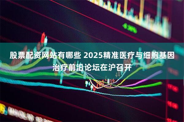 股票配资网站有哪些 2025精准医疗与细胞基因治疗前沿论坛在沪召开