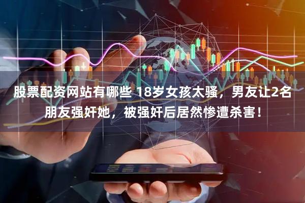 股票配资网站有哪些 18岁女孩太骚，男友让2名朋友强奸她，被强奸后居然惨遭杀害！