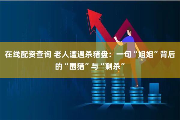 在线配资查询 老人遭遇杀猪盘：一句“姐姐”背后的“围猎”与“剿杀”