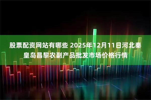股票配资网站有哪些 2025年12月11日河北秦皇岛昌黎农副产品批发市场价格行情