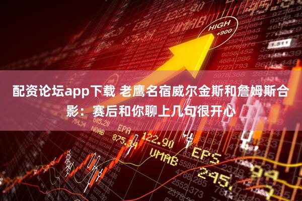 配资论坛app下载 老鹰名宿威尔金斯和詹姆斯合影：赛后和你聊上几句很开心