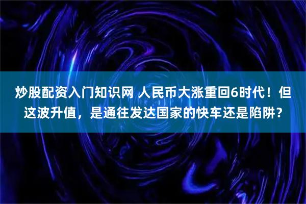 炒股配资入门知识网 人民币大涨重回6时代！但这波升值，是通往发达国家的快车还是陷阱？