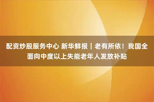 配资炒股服务中心 新华鲜报｜老有所依！我国全面向中度以上失能老年人发放补贴