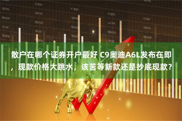 散户在哪个证券开户最好 C9奥迪A6L发布在即，现款价格大跳水，该苦等新款还是抄底现款？