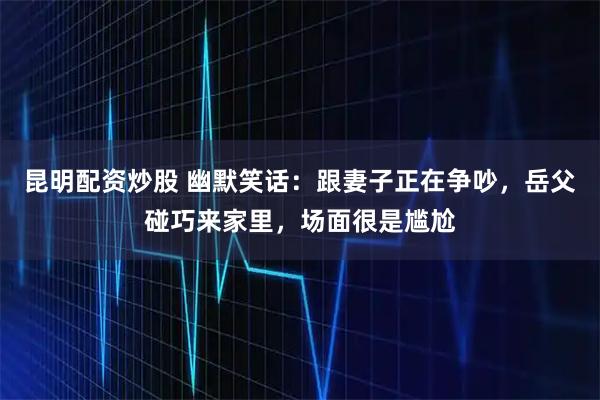 昆明配资炒股 幽默笑话：跟妻子正在争吵，岳父碰巧来家里，场面很是尴尬