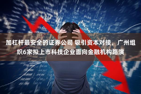 加杠杆最安全的证券公司 吸引资本对接,广州组织6家拟上市科技企业面向金融机构路演