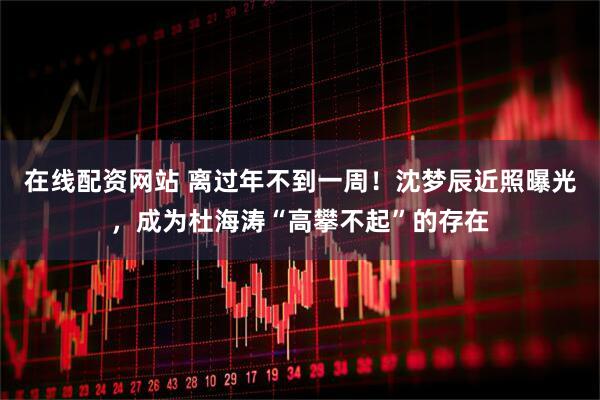 在线配资网站 离过年不到一周!沈梦辰近照曝光,成为杜海涛“高攀不起”的存在