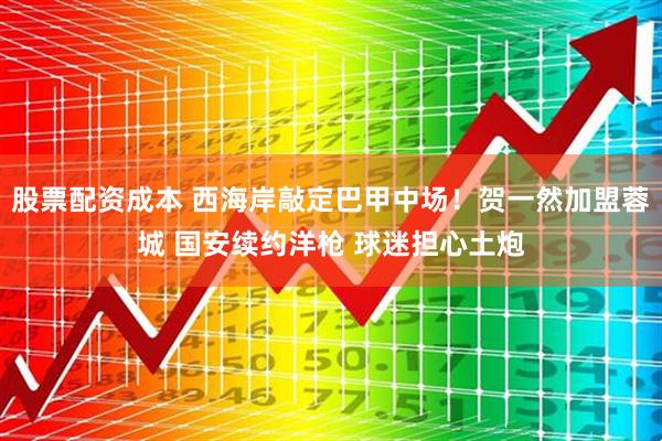 股票配资成本 西海岸敲定巴甲中场！贺一然加盟蓉城 国安续约洋枪 球迷担心土炮