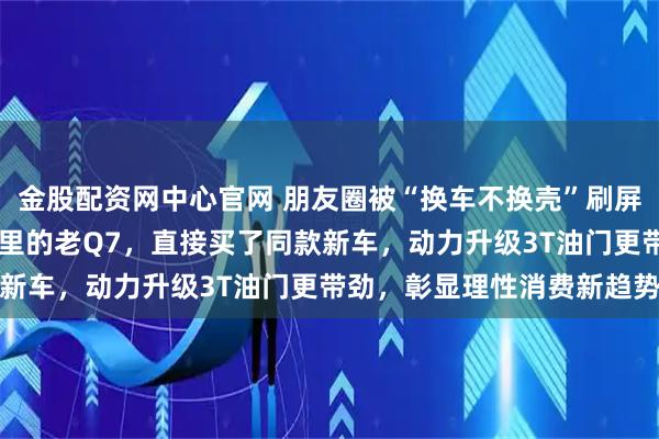 金股配资网中心官网 朋友圈被“换车不换壳”刷屏，车主卖掉陪跑26万公里的老Q7，直接买了同款新车，动力升级3T油门更带劲，彰显理性消费新趋势