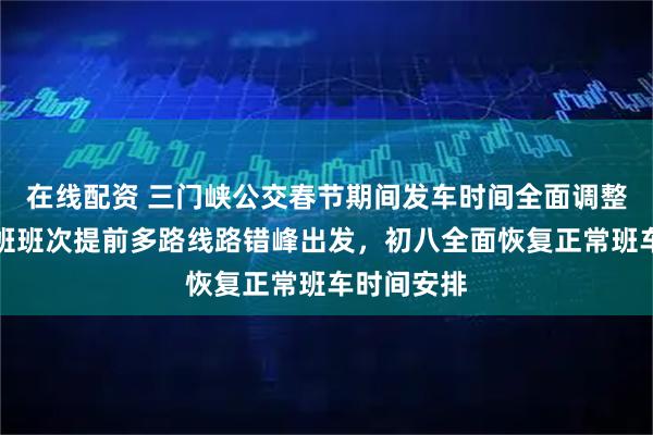在线配资 三门峡公交春节期间发车时间全面调整，除夕早班班次提前多路线路错峰出发，初八全面恢复正常班车时间安排