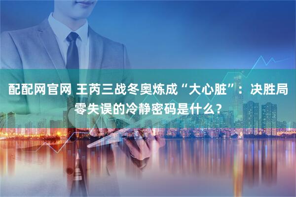 配配网官网 王芮三战冬奥炼成“大心脏”：决胜局零失误的冷静密码是什么？