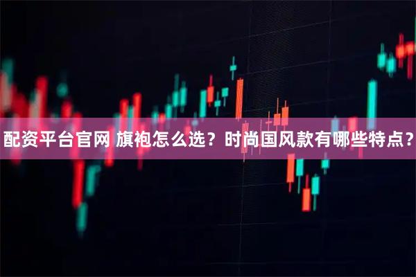 配资平台官网 旗袍怎么选？时尚国风款有哪些特点？