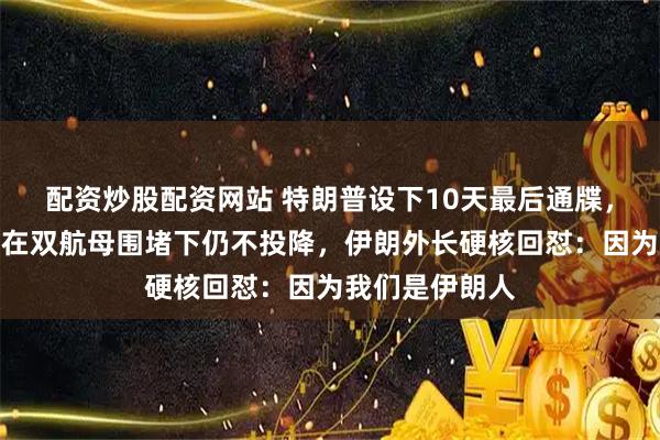 配资炒股配资网站 特朗普设下10天最后通牒，好奇伊朗为何在双航母围堵下仍不投降，伊朗外长硬核回怼：因为我们是伊朗人