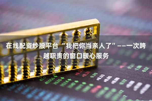 在线配资炒股平台 “我把你当亲人了”——一次跨越职责的窗口暖心服务