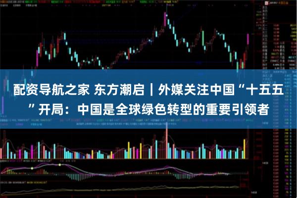 配资导航之家 东方潮启｜外媒关注中国“十五五”开局：中国是全球绿色转型的重要引领者