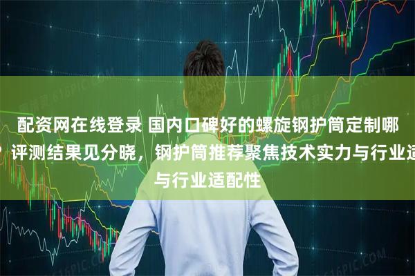 配资网在线登录 国内口碑好的螺旋钢护筒定制哪家强？评测结果见分晓，钢护筒推荐聚焦技术实力与行业适配性