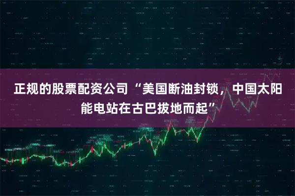 正规的股票配资公司 “美国断油封锁，中国太阳能电站在古巴拔地而起”