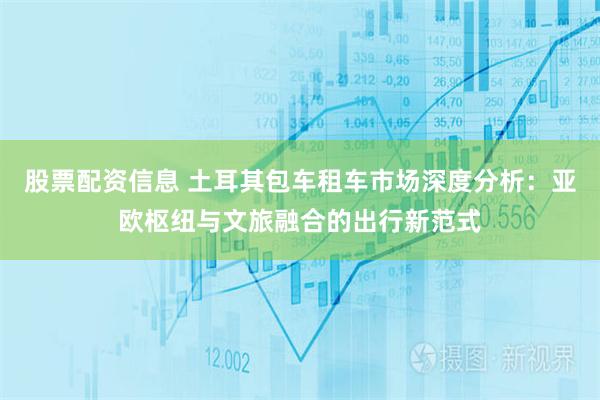 股票配资信息 土耳其包车租车市场深度分析：亚欧枢纽与文旅融合的出行新范式