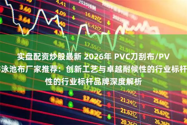 实盘配资炒股最新 2026年 PVC刀刮布/PVC建筑膜材/游泳池布厂家推荐：创新工艺与卓越耐候性的行业标杆品牌深度解析