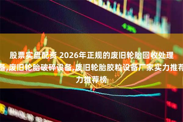 股票实盘配资 2026年正规的废旧轮胎回收处理设备,废旧轮胎破碎设备,废旧轮胎胶粒设备厂家实力推荐榜
