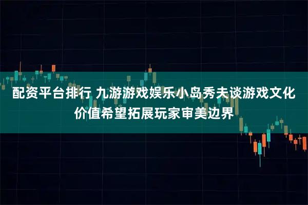 配资平台排行 九游游戏娱乐小岛秀夫谈游戏文化价值希望拓展玩家审美边界