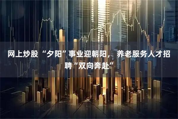 网上炒股 “夕阳”事业迎朝阳, 养老服务人才招聘“双向奔赴”