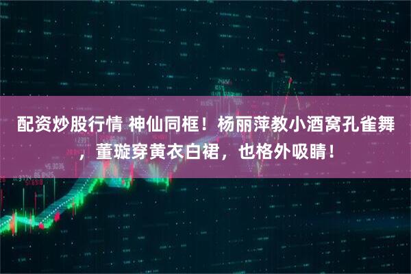 配资炒股行情 神仙同框！杨丽萍教小酒窝孔雀舞，董璇穿黄衣白裙，也格外吸睛！