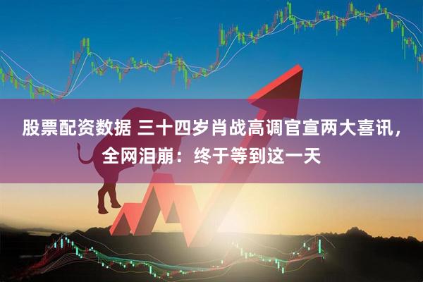 股票配资数据 三十四岁肖战高调官宣两大喜讯,全网泪崩:终于等到这一天