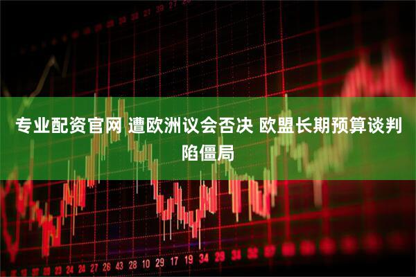 专业配资官网 遭欧洲议会否决 欧盟长期预算谈判陷僵局