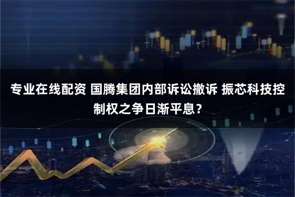 专业在线配资 国腾集团内部诉讼撤诉 振芯科技控制权之争日渐平息？