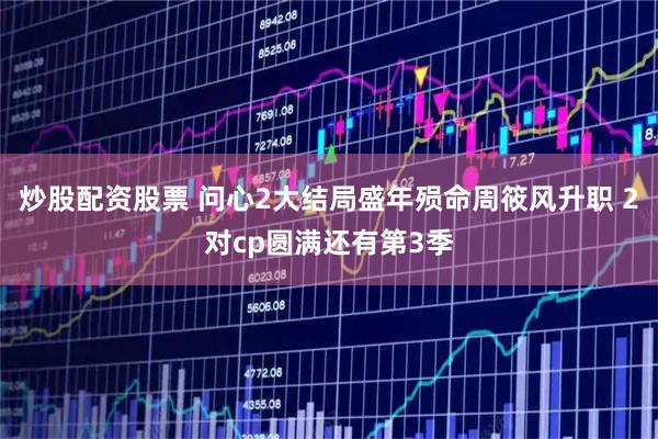 炒股配资股票 问心2大结局盛年殒命周筱风升职 2对cp圆满还有第3季