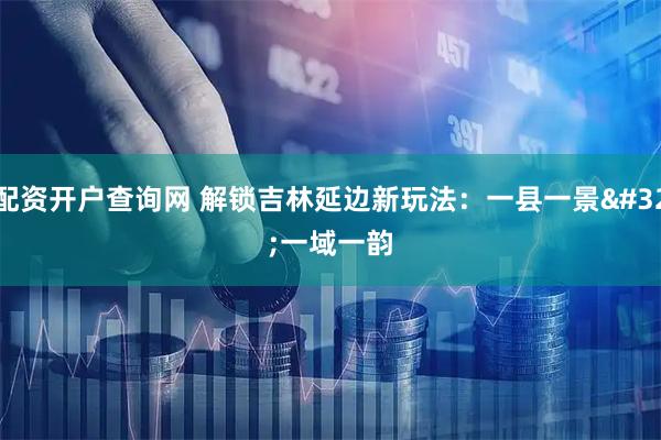 配资开户查询网 解锁吉林延边新玩法：一县一景 一域一韵