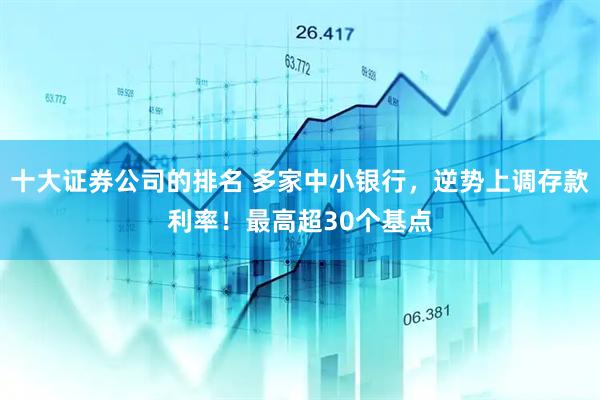 十大证券公司的排名 多家中小银行，逆势上调存款利率！最高超30个基点