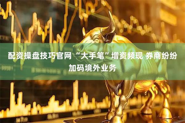 配资操盘技巧官网 “大手笔”增资频现 券商纷纷加码境外业务